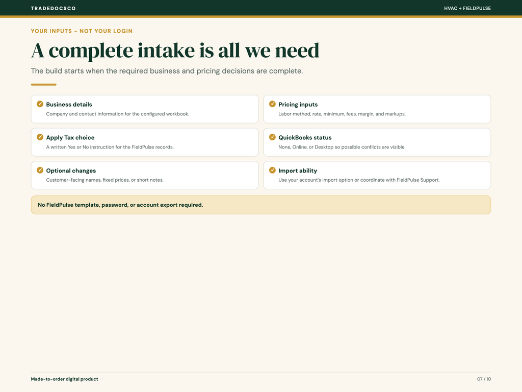 The build starts after you submit a complete intake: business and contact details; pricing method, rate, minimum, fees, margin, and markups; a written Yes or No Apply Tax choice; QuickBooks status of None, Online, or Desktop; optional customer-facing names, fixed prices, or notes; and confirmation that you can import or work with FieldPulse Support. No FieldPulse template, password, or account export required.